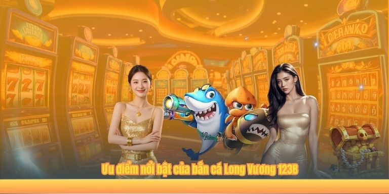 Bắn Cá Long Vương 123B – Chơi Cực Hay, Nhận Ngay Giải Lớn Ưu điểm nổi bật của bắn cá Long Vương 123B